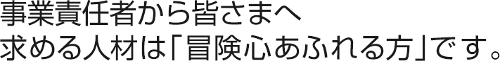 事業責任者から皆さまへ求める人材は「冒険心あふれる方」です。