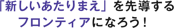 「新しいあたりまえ」を先導するフロンティアになろう！