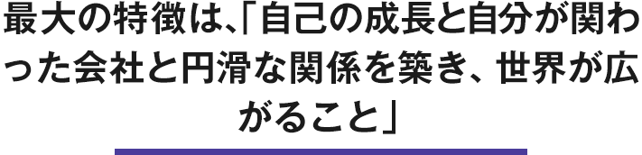 最大の特徴は「自己の成長と自分と係った会社と円滑な関係を築き、世界が広がる」こと